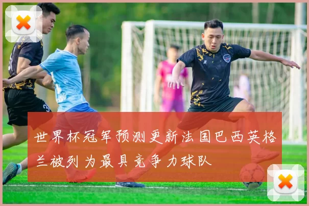 世界杯冠军预测更新法国巴西英格兰被列为最具竞争力球队