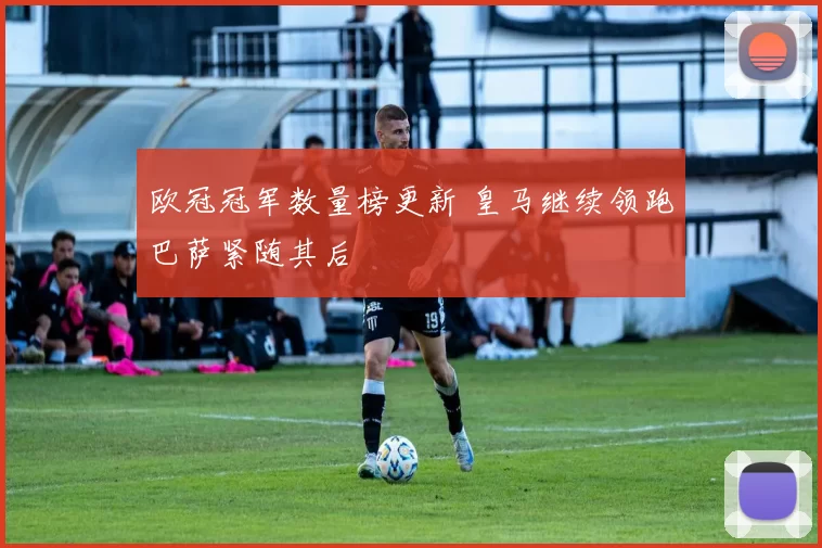 欧冠冠军数量榜更新 皇马继续领跑巴萨紧随其后