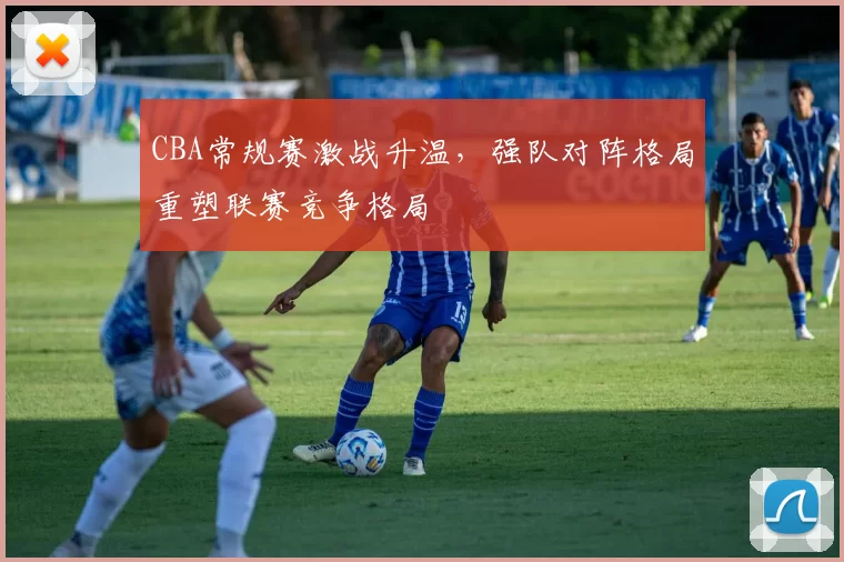 CBA常规赛激战升温,强队对阵格局重塑联赛竞争格局