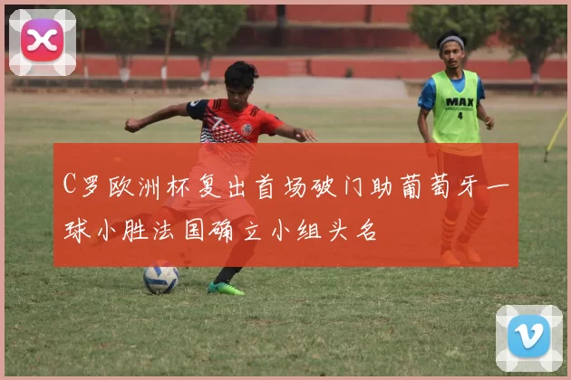 C罗欧洲杯复出首场破门助葡萄牙一球小胜法国确立小组头名