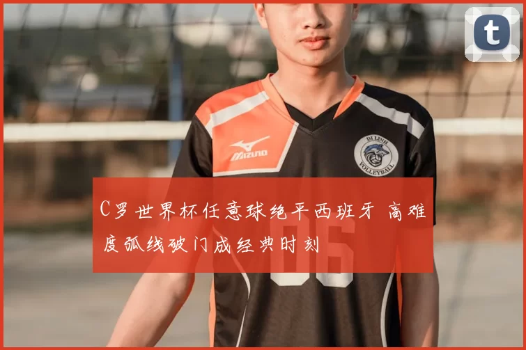 C罗世界杯任意球绝平西班牙 高难度弧线破门成经典时刻