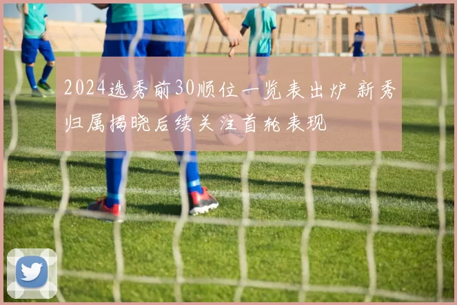 2024选秀前30顺位一览表出炉 新秀归属揭晓后续关注首轮表现