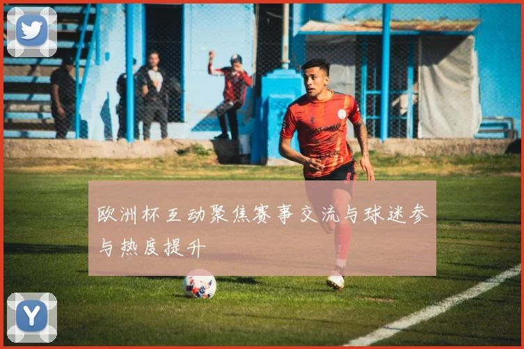 欧洲杯互动聚焦赛事交流与球迷参与热度提升