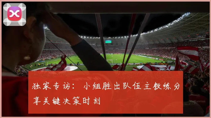 独家专访：小组胜出队伍主教练分享关键决策时刻