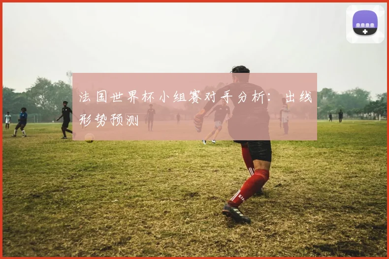 法国世界杯小组赛对手分析：出线形势预测